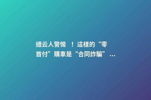 縉云人警惕！這樣的“零首付”購車是“合同詐騙”！